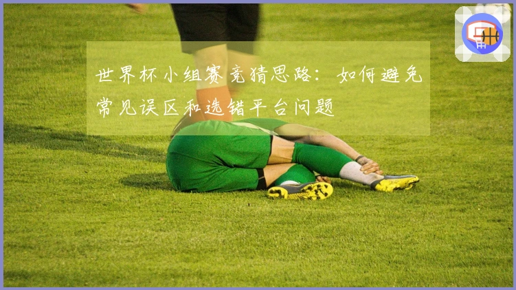 世界杯小组赛竞猜思路：如何避免常见误区和选错平台问题